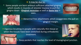 Some people are born without sufficient attached gingiva,
which results in muscles of alveolar mucosa to pull the
gingiva down - Gingival recession as well as bone loss is
seen.
 Abnormal free attachment, which exaggerates the pull on
gingival margin.
 Deep pockets that reaches the level of mucogingival junction.
 Vigorous brushing in people with naturally thin tissue or
when the tissues have been stretched during orthodontic
treatment.
 It may be due to:
 