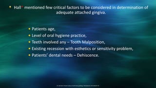 Hall* mentioned few critical factors to be considered in determination of
adequate attached gingiva.
14. Hall W.B. Present status of soft tissue grafting. J Periodontol 1977;48:587–97.
 Patients age,
 Level of oral hygiene practice,
 Teeth involved any – Tooth Malposition,
 Existing recession with esthetics or sensitivity problem,
 Patients’ dental needs – Dehiscence.
 