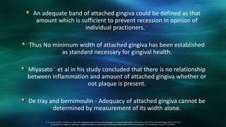 An adequate band of attached gingiva could be defined as that
amount which is sufficient to prevent recession in opinion of
individual practioners.*
Thus No minimum width of attached gingiva has been established
as standard necessary for gingival health.
Miyasato* et al in his study concluded that there is no relationship
between inflammation and amount of attached gingiva whether or
not plaque is present.
De tray and bernimoulin - Adequacy of attached gingiva cannot be
determined by measurement of its width alone.
15. Ericsson I, Lindhe J. Recession in sites with inadequate width of the keratinized gingiva. An experimental study in the dog. Journal of Clinical Periodontology 1984; 11:95–103.
16. Miyasato M, Crigger M, Egelberg J, Gingival condition in areas of minimal and appreciable width of keratinized gingival. J Clin Periodontol. Aug 1977; 4(3):200-9.
 