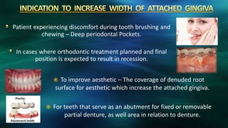 Patient experiencing discomfort during tooth brushing and
chewing – Deep periodontal Pockets.
In cases where orthodontic treatment planned and final
position is expected to result in recession.
 To improve aesthetic – The coverage of denuded root
surface for aesthetic which increase the attached gingiva.
 For teeth that serve as an abutment for fixed or removable
partial denture, as well area in relation to denture.
 