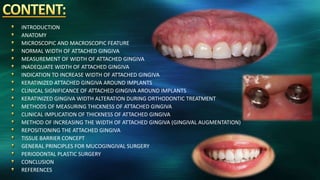 INTRODUCTION
ANATOMY
MICROSCOPIC AND MACROSCOPIC FEATURE
NORMAL WIDTH OF ATTACHED GINGIVA
MEASUREMENT OF WIDTH OF ATTACHED GINGIVA
INADEQUATE WIDTH OF ATTACHED GINGIVA
INDICATION TO INCREASE WIDTH OF ATTACHED GINGIVA
KERATINIZED ATTACHED GINGIVA AROUND IMPLANTS
CLINICAL SIGNIFICANCE OF ATTACHED GINGIVA AROUND IMPLANTS
KERATINIZED GINGIVA WIDTH ALTERATION DURING ORTHODONTIC TREATMENT
METHODS OF MEASURING THICKNESS OF ATTACHED GINGIVA
CLINICAL IMPLICATION OF THICKNESS OF ATTACHED GINGIVA
METHOD OF INCREASING THE WIDTH OF ATTACHED GINGIVA (GINGIVAL AUGMENTATION)
REPOSITIONING THE ATTACHED GINGIVA
TISSUE BARRIER CONCEPT
GENERAL PRINCIPLES FOR MUCOGINGIVAL SURGERY
PERIODONTAL PLASTIC SURGERY
CONCLUSION
REFERENCES
 