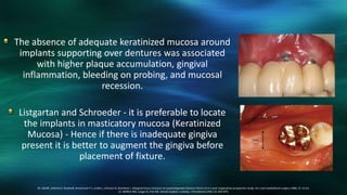 The absence of adequate keratinized mucosa around
implants supporting over dentures was associated
with higher plaque accumulation, gingival
inflammation, bleeding on probing, and mucosal
recession.
Listgartan and Schroeder - it is preferable to locate
the implants in masticatory mucosa (Keratinized
Mucosa) - Hence if there is inadequate gingiva
present it is better to augment the gingiva before
placement of fixture.
20. AdellR, LekholmU, RocklerB, Branemark P-I, Lindhe J, Eriksson B, Sbordone L. Marginal tissue recession at osseointegrated titanium fixture (I).A 3-year longitudinal prospective study. Int J oral maxillofacial surgery.1986; 15: 53-61.
21. Meffert RM, Langer B, Fritz ME: Dental implant: a review, J Periodontol.1992; 63: 859-870.
 