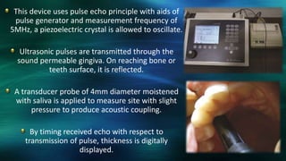 This device uses pulse echo principle with aids of
pulse generator and measurement frequency of
5MHz, a piezoelectric crystal is allowed to oscillate.
Ultrasonic pulses are transmitted through the
sound permeable gingiva. On reaching bone or
teeth surface, it is reflected.
A transducer probe of 4mm diameter moistened
with saliva is applied to measure site with slight
pressure to produce acoustic coupling.
By timing received echo with respect to
transmission of pulse, thickness is digitally
displayed.
 