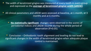 The width of keratinized gingiva was measured at every tooth in every group
and expressed as the average of keratinized gingiva width (aKGW).
All clinical parameters and aKGW were assessed at baseline, at 1 month, at 3
months and at 6 months.
No statistically significant changes were observed in the scores of
periodontal indices and aKGW records during the whole period of
observation (P>0.05).
Conclusion – Orthodontic tooth alignment and leveling do not lead to
significant changes in the width of keratinized gingiva when adequate plaque
control is maintained.
 