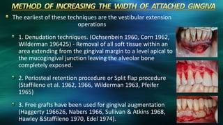 The earliest of these techniques are the vestibular extension
operations
1. Denudation techniques. (Ochsenbein 1960, Corn 1962,
Wilderman 196425) - Removal of all soft tissue within an
area extending from the gingival margin to a level apical to
the mucogingival junction leaving the alveolar bone
completely exposed.
2. Periosteal retention procedure or Split flap procedure
(Staffileno et al. 1962, 1966, Wilderman 1963, Pfeifer
1965)
3. Free grafts have been used for gingival augmentation
(Haggerty 196626, Nabers 1966, Sullivan & Atkins 1968,
Hawley &Staffileno 1970, Edel 1974).
 