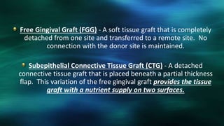 Free Gingival Graft (FGG) - A soft tissue graft that is completely
detached from one site and transferred to a remote site. No
connection with the donor site is maintained.
Subepithelial Connective Tissue Graft (CTG) - A detached
connective tissue graft that is placed beneath a partial thickness
flap. This variation of the free gingival graft provides the tissue
graft with a nutrient supply on two surfaces.
 