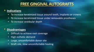 Indications
• To increase keratinized tissue around teeth, implants or crowns
• To increase keratinized tissue under removable prostheses
• To increase vestibular depth
Disadvantages
• Difficult to achieve root coverage
• High esthetic demand
• Large, uncomfortable donor site
• Graft site, slow uncomfortable healing
 