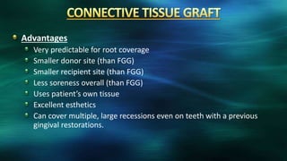 Advantages
Very predictable for root coverage
Smaller donor site (than FGG)
Smaller recipient site (than FGG)
Less soreness overall (than FGG)
Uses patient’s own tissue
Excellent esthetics
Can cover multiple, large recessions even on teeth with a previous
gingival restorations.
 