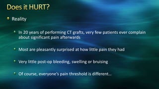 Reality
In 20 years of performing CT grafts, very few patients ever complain
about significant pain afterwards
Most are pleasantly surprised at how little pain they had
Very little post-op bleeding, swelling or bruising
Of course, everyone’s pain threshold is different…
 