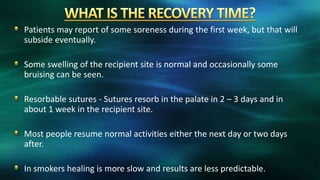 Patients may report of some soreness during the first week, but that will
subside eventually.
Some swelling of the recipient site is normal and occasionally some
bruising can be seen.
Resorbable sutures - Sutures resorb in the palate in 2 – 3 days and in
about 1 week in the recipient site.
Most people resume normal activities either the next day or two days
after.
In smokers healing is more slow and results are less predictable.
 