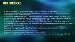 21. Meffert RM, Langer B, Fritz ME: Dental implant: a review, J Periodontol.1992; 63: 859-870.
22. Ono Y, Navins M. Capetta M: The need for keratinized tissue for implants. In Nevins M, 2009Mellonig JT, editors:
Implant therapy, Chicago, 1998, Quintessence.
23. Gosalind GD, Robertson PB, Mahan C J, Morrison WW, Olson JV. Thickness Of facial ginigva JP. 1977; 48(12):768-71.
24. Claffey N, Shanley D, Relationship of gingival thickness and bleeding to loss Of probing attachment in shallow sites
following nonsurgical periodontal therapy. J Clin Periodontal 1986;13: 654-657.
25. Wilderman, M.N. Exposure of bone in periodontal surgery. Dental Clinics of North America March, 1964; 23–26.
26. P C Haggerty, The use of a free gingival graft to create a healthy environment for full crown preparation. Case history.
Periodontics 01/1966; 4(6):329-31.
27. Freidman, N.mucogingival surgery .The Apically repositioned flap. Journal of periodontology 33,328-340.
28. Stetler K, Bissada NF: significance of the width of keratinized gingiva on the periodontal status of teeth with
submarginal restoration, J Periodonto, l1987; 58:696-700,
29. Goldman H. Periodontal therapy. 6th ed. St. Louis: CVMosby; 1979; 5.
30. Carranza Jr FA, Carraro JJ. Mucogingival techniques in periodontal surgery. Journal of Periodontology 1970; 41:294–9.
 