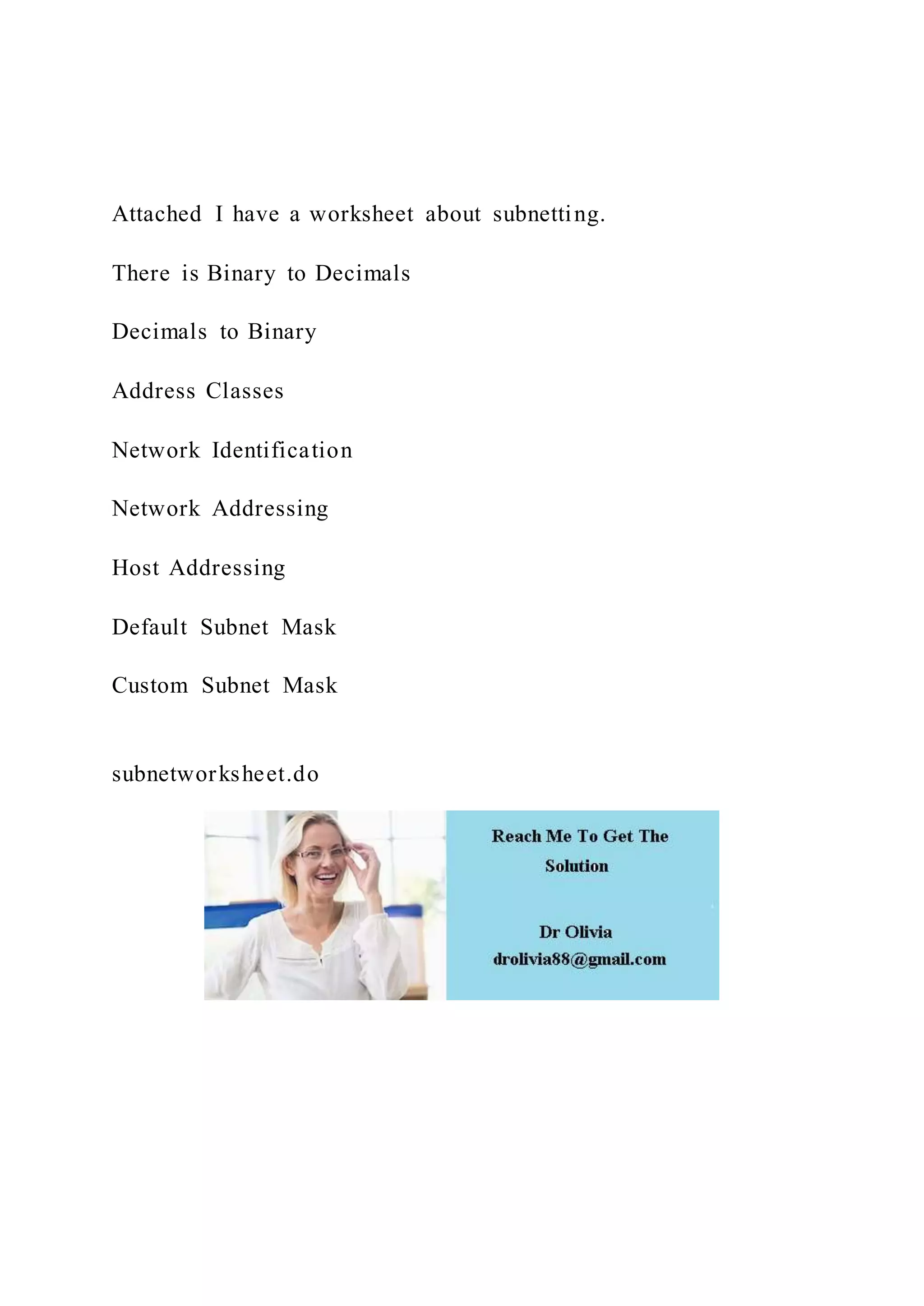 Attached I have a worksheet about subnetting.
There is Binary to Decimals
Decimals to Binary
Address Classes
Network Identification
Network Addressing
Host Addressing
Default Subnet Mask
Custom Subnet Mask
subnetworksheet.do