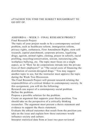 aTTACHED YOU FIND THE SUBJECT ROUGHDRAFT TO
GO OFF OF.
ASHFORD 6: - WEEK 5 - FINAL RESEARCH PROJECT
Final Research Project
The topic of your project needs to be a contemporary societal
problem, such as healthcare reform, immigration reform,
privacy rights, euthanasia, First Amendment Rights, stem cell
research, capital punishment, corporate prisons, legalizing
drugs, ageism, animal rights, cloning, prayer in schools, racial
profiling, recycling/conservation, sexism, outsourcing jobs,
workplace bullying, etc. The topic must focus on a single
aspect, as in “How far do corporations intrude into the private
lives of their employers?” or “The social costs of financing the
distribution of custom-designed drugs.” You may suggest
another topic to use, but the instructor must approve the topic
during the Week Two Discussion.
The Final Research Project will present research relating the
responsibilities of a critical thinker to contemporary society. In
this assignment, you will do the following:
Research one aspect of a contemporary social problem.
Define the problem.
Propose a possible solution for the problem.
Create an argument that supports your thesis position. You
should take on the perspective of a critically thinking
researcher. The argument must present a thesis statement and
evidence to support the thesis statement.
Evaluate the ethical outcomes that result from the position you
take on the issue and explain how those outcomes would
influence society and culture.
Interpret statistical data from at least two peer-reviewed
 