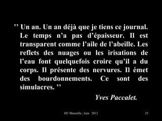 ’’ Un an. Un an déjà que je tiens ce journal.
   Le temps n’a pas d’épaisseur. Il est
   transparent comme l’aile de l’abeille. Les
   reflets des nuages ou les irisations de
   l’eau font quelquefois croire qu’il a du
   corps. Il présente des nervures. Il émet
   des bourdonnements. Ce sont des
   simulacres. ’’
                           Yves Paccalet.

                DU Marseille ; Juin 2012    25
 