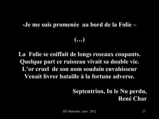 -Je me suis promenée au bord de la Folie –

                         (…)

La Folie se coiffait de longs roseaux coupants.
Quelque part ce ruisseau vivait sa double vie.
 L’or cruel de son nom soudain envahisseur
  Venait livrer bataille à la fortune adverse.

                        Septentrion, In le Nu perdu,
                                          René Char
                 DU Marseille ; Juin 2012         27
 