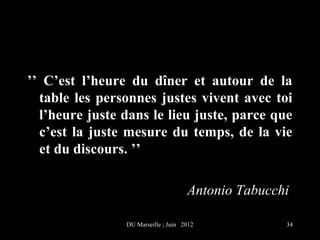 ’’ C’est l’heure du dîner et autour de la
  table les personnes justes vivent avec toi
  l’heure juste dans le lieu juste, parce que
  c’est la juste mesure du temps, de la vie
  et du discours. ’’

                                     Antonio Tabucchi

                DU Marseille ; Juin 2012            34
 