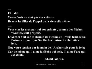…
Et il dit:
Vos enfants ne sont pas vos enfants.
Ils sont les filles de l’appel de la vie à elle même.
….
Vous etes les arcs par qui vos enfants , comme des flèches
   vivantes, sont projetés.
L’Archer voit sur le chemin de l’infini, et Il vous tend de Sa
   Puissance pour que Ses flèches puissent voler vite et
   loin.
Que votre tension par la main de l’Archer soit pour la joie;
Car de même qu’il aime la flèche qui vole, Il aime l’arc qui
   est stable.
                                Khalil Gibran.
                      DU Marseille ; Juin 2012             37
 
