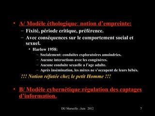 • A/ Modèle éthologique: notion d’empreinte:
  – Fixité, période critique, préférence.
  – Avec conséquences sur le comportement social et
    sexuel.
     • Harlow 1958:
         –   Socialement: conduites exploratoires amoindries.
         –   Aucune interactions avec les congénères.
         –   Aucune conduite sexuelle a l’age adulte.
         –   Après insémination, les mères ne s’occupent de leurs bébés.
  !!! Notion réfutée chez le petit Homme !!!

• B/ Modèle cybernétique:régulation des captages
  d’information.
                         DU Marseille ; Juin 2012                          7
 