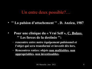 Un entre deux possible?…

• ’’ La pulsion d’attachement ’’ . D. Anzieu, 1987

•    Pour une clinique du « Vrai Self », C. Bolass,
       ’’ Les forces de la destinée ’’:
    – rencontre entre notre équipement pulsionnel et
      l’objet qui sera transformé et investit dès lors.
    – Rencontres ratées: objets non malléables, non
      appropriables, non investissables.


                      DU Marseille ; Juin 2012            9
 