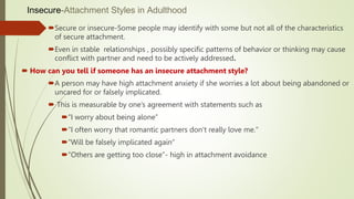 Insecure-Attachment Styles in Adulthood
Secure or insecure-Some people may identify with some but not all of the characteristics
of secure attachment.
Even in stable relationships , possibly specific patterns of behavior or thinking may cause
conflict with partner and need to be actively addressed.
 How can you tell if someone has an insecure attachment style?
A person may have high attachment anxiety if she worries a lot about being abandoned or
uncared for or falsely implicated.
 This is measurable by one’s agreement with statements such as
“I worry about being alone”
“I often worry that romantic partners don’t really love me."
“Will be falsely implicated again”
“Others are getting too close”- high in attachment avoidance
 