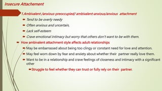 Insecure Attachement
 1.Ambivalent /anxious-preoccupied/ ambivalent-anxious/anxious attachment
 Tend to be overly needy
 Often anxious and uncertain,
 Lack self-esteem
 Crave emotional intimacy but worry that others don’t want to be with them.
 How ambivalent attachment style affects adult relationships
 May be embarrassed about being too clingy or constant need for love and attention.
 May feel worn down by fear and anxiety about whether their partner really love them.
 Want to be in a relationship and crave feelings of closeness and intimacy with a significant
other
Struggle to feel whether they can trust or fully rely on their partner.
 