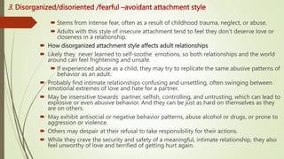 3. Disorganized/disoriented /fearful –avoidant attachment style
 Stems from intense fear, often as a result of childhood trauma, neglect, or abuse.
 Adults with this style of insecure attachment tend to feel they don’t deserve love or
closeness in a relationship.
 How disorganized attachment style affects adult relationships
 Likely they never learned to self-soothe emotions, so both relationships and the world
around can feel frightening and unsafe.
 If experienced abuse as a child, they may try to replicate the same abusive patterns of
behavior as an adult.
 Probably find intimate relationships confusing and unsettling, often swinging between
emotional extremes of love and hate for a partner.
 May be insensitive towards partner, selfish, controlling, and untrusting, which can lead to
explosive or even abusive behavior. And they can be just as hard on themselves as they
are on others.
 May exhibit antisocial or negative behavior patterns, abuse alcohol or drugs, or prone to
aggression or violence.
 Others may despair at their refusal to take responsibility for their actions.
 While they crave the security and safety of a meaningful, intimate relationship, they also
feel unworthy of love and terrified of getting hurt again.
 