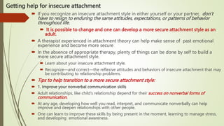 Getting help for insecure attachment
 If you recognize an insecure attachment style in either yourself or your partner, don’t
have to resign to enduring the same attitudes, expectations, or patterns of behavior
throughout life.
 It is possible to change and one can develop a more secure attachment style as an
adult.
 A therapist experienced in attachment theory can help make sense of past emotional
experience and become more secure
 In the absence of appropriate therapy, plenty of things can be done by self to build a
more secure attachment style.
 Learn about your insecure attachment style.
 Recognize—and correct—the reflexive attitudes and behaviors of insecure attachment that may
be contributing to relationship problems.
 Tips to help transition to a more secure attachment style:
 1. Improve your nonverbal communication skills
 Adult relationships, like child’s relationship depend for their success on nonverbal forms of
communication.
 At any age, developing how well you read, interpret, and communicate nonverbally can help
improve and deepen relationships with other people.
 One can learn to improve these skills by being present in the moment, learning to manage stress,
and developing emotional awareness.
 