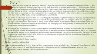 Story 1
 Lakhit was unfortunate that his mother died just 3 days after birth. His father being an IIT graduate and high Govt
official had no option but to send newly born son to his Bhabhi (Wife of his elder step brother). Unfortunately she had
her two sons and a daughter to be looked after. All three children were quite elder to him ,with sister at least 8 years elder.
Well she did best as primary care giver and young Lakhit also had motherly feeling towards her. He would not even allow
his elder sister to come near her. She nurtured him till he was 6 years old . Lakhit’s elder brother (born in London) was left
with Nana Nani in Bihar as the Family wanted to come back to India.
 His Father in between re married within one year of tragedy. They had a daughter from second marriage . Lakhit came back
to his Father at the age of 6 years and had to live with 1 ½ years old step sister. For caring his Father had brought his
younger Sister who looked after Lakhit . In reality except for basic needs he was dependant on his Bua(Father Sister) and
still regarded his aunty(First Caregiver) as his mother. A box belonging to his aunty was kept to remind him that she has
gone out for sometime and will be back .
 Found difficulty in adjusting to school for being talkative, disturbing and slow in uptake. It is presumed that he came to
know about full episode when he was in 8th but officially he was informed about whole story when he was in 10th. Naturally
he reacted for keeping him in dark till date and ultimately wanted to join Air Force to become martyr for the nation. By luck
or design he joined Navy through NDA, which was certainly a great achievement. But the lack/absence of caregiver as a
child would and had its own impact
 Two brothers met only during vacations
 Primary caregiver relationship
 (Parents were unavailable during infancy. Hence needs were never regularly met . Distanced himself emotionally .
This built a foundation of avoiding intimacy and craving independence in later life—even when in that
independence lack of intimacy caused its own distress.)
 