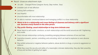  Result -Unsecure attachment style
 Un safe - Changed Prime Caregiver (Aunty ,Step mother , Bua)
 Unstable-Lack of real affection
 Lacking Self-confidence
 Less Hopeful
 Uncomfortable with most relationship
 Un able to maintain emotional balance and managing conflict in a close relationship.
 Wants to be in a relationship and craves feelings of closeness and intimacy with a significant
one becomes overly fixated on the other person.
 May prefer fleeting, casual relationships to long-term intimate ones
 Never learnt to self-soothe emotions, so both relationships and the world around are still frightening
and unsafe.
 Finds intimate relationships confusing /unsettling swinging between extremes of love and hate
 Insensitive towards partner, controlling, and untrusting, which can lead to explosive or even abusive
behavior.
 May exhibit antisocial or negative behavior patterns, abuse alcohol or drugs, or prone to aggression or
violence.
 While they crave the security and safety of a meaningful, intimate relationship, they also feel unworthy
of love and terrified of getting hurt again.
 