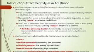 Introduction-Attachment Styles in Adulthood
Attachment-related patterns that differ between individuals are commonly called
"attachment styles."
There seems to be an association between a person’s attachment characteristics early in life and
in adulthood, but the correlations are far from perfect.
Many adults feel secure in their relationships and comfortable depending on others
(echoing “secure” attachment in children).
Others tend to feel anxious about their connection with close others—or prefer to avoid getting
close to them in the first place (echoing “insecure” attachment in children).
Borderline personality disorder, characterized by a longing for intimacy and a
hypersensitivity to rejection, have shown a high prevalence and severity of insecure
attachment.
Attachment styles in adulthood (similar to attachment patterns in children):
Secure
Anxious-preoccupied (high anxiety, low avoidance)
Dismissing-avoidant (low anxiety, high avoidance)
Fearful-avoidant (high anxiety, high avoidance)
 Attachment styles(attachment-related anxiety and attachment-related avoidance) may be thought of as
 