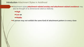 Introduction-Attachment Styles in Adulthood
Attachment styles(attachment-related anxiety and attachment-related avoidance) may
also be thought of as dimensional rated as relatively
High
Low or
Middle
A person may not exhibit the same kind of attachment pattern in every close
 