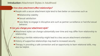 Introduction-Attachment Styles in Adulthood
 How does attachment affect relationships?
People with a secure attachment style tend to fare better on outcomes such as
Relationship stability
Sexual satisfaction
Less likely to engage in disruptive acts such as partner surveillance or harmful sexual
behavior.
Can you change your attachment style?
Attachment styles can change substantially over time and may differ from relationship to
relationship.
Enduring a terrible relationship might lead to a less secure attachment orientation
History of supportive relationships may lead to increased security
Therapy in providing a safe connection and an opportunity to learn relational skills, may
also be helpful.
 