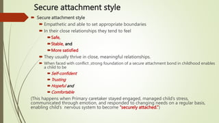 Secure attachment style
 Secure attachment style
 Empathetic and able to set appropriate boundaries
 In their close relationships they tend to feel
Safe,
Stable, and
More satisfied
 They usually thrive in close, meaningful relationships.
 When faced with conflict ,strong foundation of a secure attachment bond in childhood enables
a child to be
Self-confident
Trusting
Hopeful and
Comfortable
(This happens when Primary caretaker stayed engaged, managed child’s stress,
communicated through emotion, and responded to changing needs on a regular basis,
enabling child’s nervous system to become “securely attached.”)
 