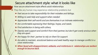 Secure attachment style: what it looks like
 How secure attachment style affects adult relationships
 They like any human may experience relationship problems but
 Feel secure to take responsibility for their mistakes and failings,
 Willing to seek help and support when needed
 Appreciate their self-worth and are themselves in an intimate relationship.
 Are comfortable expressing their feelings, hopes, and needs.
 Find satisfaction in being with others,
 Openly seek support and comfort from their partner, but don’t get overly anxious when
they are apart.
 Are happy for their partner to rely on them for support.
 Are able to maintain emotional balance and seek healthy ways to manage conflict in a
close relationship.
 When faced with disappointment, setbacks, and misfortune in relationships are resilient
enough to bounce back.
 