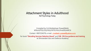 Attachment Styles in Adulthood
Ref-Psychology Today
Compiled by Col Mukteshwar Prasad(Retd),
MTech(IITD),CE(I),FIE(I),FIETE,FISLE,FInstOD,AMCSI
Contact -9007224278, e-mail – muktesh_prasad@yahoo.co.in
for book ”Decoding Services Selection Board” and SSB ON line guidance and training
at Shivnandani Edu and Defence Academy
 