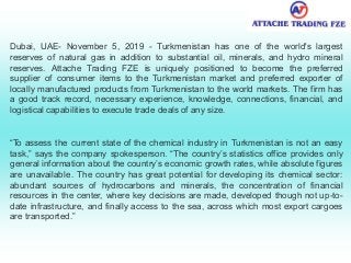 Dubai, UAE- November 5, 2019 - Turkmenistan has one of the world's largest
reserves of natural gas in addition to substantial oil, minerals, and hydro mineral
reserves. Attache Trading FZE is uniquely positioned to become the preferred
supplier of consumer items to the Turkmenistan market and preferred exporter of
locally manufactured products from Turkmenistan to the world markets. The firm has
a good track record, necessary experience, knowledge, connections, financial, and
logistical capabilities to execute trade deals of any size.
“To assess the current state of the chemical industry in Turkmenistan is not an easy
task,” says the company spokesperson. “The country’s statistics office provides only
general information about the country’s economic growth rates, while absolute figures
are unavailable. The country has great potential for developing its chemical sector:
abundant sources of hydrocarbons and minerals, the concentration of financial
resources in the center, where key decisions are made, developed though not up-to-
date infrastructure, and finally access to the sea, across which most export cargoes
are transported.”
 