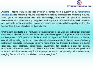 Attache Trading FZE is the leader when it comes to the supply of Turkmenistan
chemicals and mineral products that deal with quality chemical and mineral products.
With years of experience and rich knowledge, they can be proud to acclaim
themselves that they are top suppliers and exporters of chemical-related products
and minerals in Turkmenistan. No compromises are made with the quality as they try
to maintain the set standard by their clients.
“Petroleum products are mixtures of hydrocarbons, as well as individual chemical
compounds derived from petroleum and petroleum gases,” explained the company
spokesperson. “Oil products include various types of fuel lubricants, solvents,
electrical insulating media, and petrochemical raw materials. In the process of refining
petroleum products, individuals receive more than two thousand different products:
gasoline, gas, clothing, cellophane, equipment for candles, paint for books,
household chemicals, and so on. About a thousand different lubricants are produced
from oil, which is necessary for the proper operation of virtually all mechanisms,
ranging from a mixer in the kitchen to steam engines.”
 