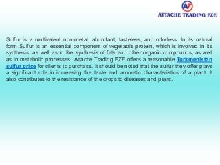 Sulfur is a multivalent non-metal, abundant, tasteless, and odorless. In its natural
form Sulfur is an essential component of vegetable protein, which is involved in its
synthesis, as well as in the synthesis of fats and other organic compounds, as well
as in metabolic processes. Attache Trading FZE offers a reasonable Turkmenistan
sulfur price for clients to purchase. It should be noted that the sulfur they offer plays
a significant role in increasing the taste and aromatic characteristics of a plant. It
also contributes to the resistance of the crops to diseases and pests.
 