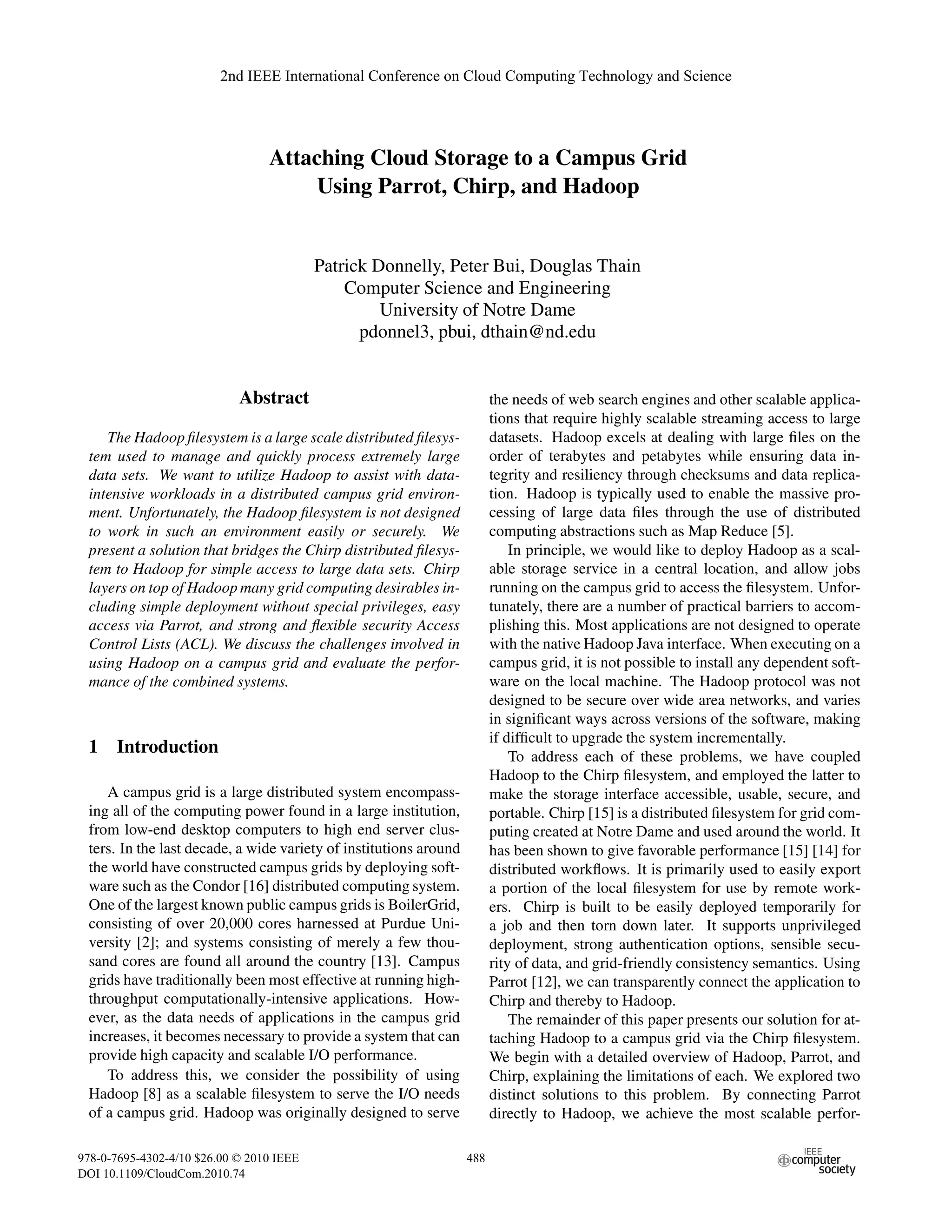 2nd IEEE International Conference on Cloud Computing Technology and Science




                                 Attaching Cloud Storage to a Campus Grid
                                      Using Parrot, Chirp, and Hadoop


                                          Patrick Donnelly, Peter Bui, Douglas Thain
                                              Computer Science and Engineering
                                                   University of Notre Dame
                                                pdonnel3, pbui, dthain@nd.edu


                            Abstract                                     the needs of web search engines and other scalable applica-
                                                                         tions that require highly scalable streaming access to large
    The Hadoop ﬁlesystem is a large scale distributed ﬁlesys-            datasets. Hadoop excels at dealing with large ﬁles on the
 tem used to manage and quickly process extremely large                  order of terabytes and petabytes while ensuring data in-
 data sets. We want to utilize Hadoop to assist with data-               tegrity and resiliency through checksums and data replica-
 intensive workloads in a distributed campus grid environ-               tion. Hadoop is typically used to enable the massive pro-
 ment. Unfortunately, the Hadoop ﬁlesystem is not designed               cessing of large data ﬁles through the use of distributed
 to work in such an environment easily or securely. We                   computing abstractions such as Map Reduce [5].
 present a solution that bridges the Chirp distributed ﬁlesys-               In principle, we would like to deploy Hadoop as a scal-
 tem to Hadoop for simple access to large data sets. Chirp               able storage service in a central location, and allow jobs
 layers on top of Hadoop many grid computing desirables in-              running on the campus grid to access the ﬁlesystem. Unfor-
 cluding simple deployment without special privileges, easy              tunately, there are a number of practical barriers to accom-
 access via Parrot, and strong and ﬂexible security Access               plishing this. Most applications are not designed to operate
 Control Lists (ACL). We discuss the challenges involved in              with the native Hadoop Java interface. When executing on a
 using Hadoop on a campus grid and evaluate the perfor-                  campus grid, it is not possible to install any dependent soft-
 mance of the combined systems.                                          ware on the local machine. The Hadoop protocol was not
                                                                         designed to be secure over wide area networks, and varies
                                                                         in signiﬁcant ways across versions of the software, making
                                                                         if difﬁcult to upgrade the system incrementally.
 1 Introduction                                                              To address each of these problems, we have coupled
                                                                         Hadoop to the Chirp ﬁlesystem, and employed the latter to
    A campus grid is a large distributed system encompass-               make the storage interface accessible, usable, secure, and
 ing all of the computing power found in a large institution,            portable. Chirp [15] is a distributed ﬁlesystem for grid com-
 from low-end desktop computers to high end server clus-                 puting created at Notre Dame and used around the world. It
 ters. In the last decade, a wide variety of institutions around         has been shown to give favorable performance [15] [14] for
 the world have constructed campus grids by deploying soft-              distributed workﬂows. It is primarily used to easily export
 ware such as the Condor [16] distributed computing system.              a portion of the local ﬁlesystem for use by remote work-
 One of the largest known public campus grids is BoilerGrid,             ers. Chirp is built to be easily deployed temporarily for
 consisting of over 20,000 cores harnessed at Purdue Uni-                a job and then torn down later. It supports unprivileged
 versity [2]; and systems consisting of merely a few thou-               deployment, strong authentication options, sensible secu-
 sand cores are found all around the country [13]. Campus                rity of data, and grid-friendly consistency semantics. Using
 grids have traditionally been most effective at running high-           Parrot [12], we can transparently connect the application to
 throughput computationally-intensive applications. How-                 Chirp and thereby to Hadoop.
 ever, as the data needs of applications in the campus grid                  The remainder of this paper presents our solution for at-
 increases, it becomes necessary to provide a system that can            taching Hadoop to a campus grid via the Chirp ﬁlesystem.
 provide high capacity and scalable I/O performance.                     We begin with a detailed overview of Hadoop, Parrot, and
    To address this, we consider the possibility of using                Chirp, explaining the limitations of each. We explored two
 Hadoop [8] as a scalable ﬁlesystem to serve the I/O needs               distinct solutions to this problem. By connecting Parrot
 of a campus grid. Hadoop was originally designed to serve               directly to Hadoop, we achieve the most scalable perfor-

978-0-7695-4302-4/10 $26.00 © 2010 IEEE                            488
DOI 10.1109/CloudCom.2010.74
 
