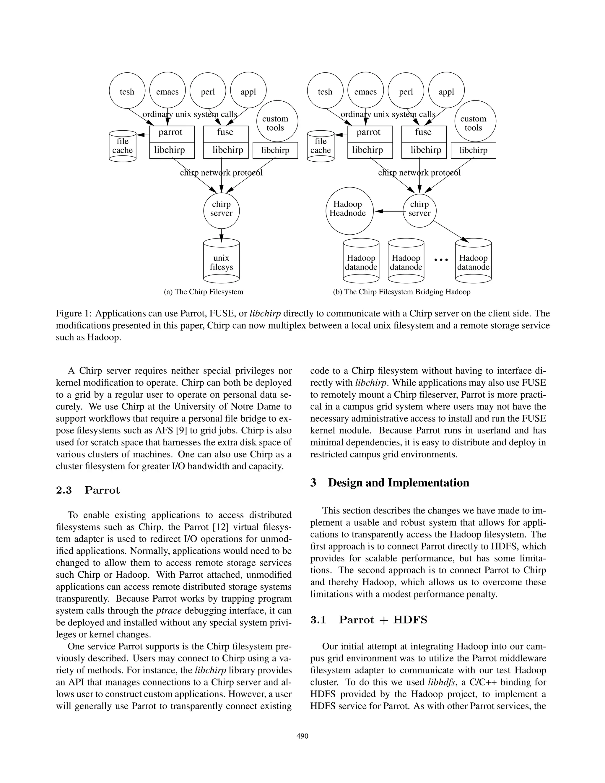 tcsh      emacs        perl          appl                     tcsh         emacs        perl           appl

                       ordinary unix system calls                                      ordinary unix system calls
                                                            custom                                                            custom
                           parrot             fuse           tools                         parrot              fuse            tools
               file                                                           file
              cache       libchirp        libchirp          libchirp         cache        libchirp         libchirp           libchirp

                                  chirp network protocol                                           chirp network protocol


                                           chirp                                    Hadoop                  chirp
                                          server                                   Headnode                server




                                          unix
                                         filesys
                                                                                        Hadoop
                                                                                        datanode
                                                                                                      Hadoop
                                                                                                      datanode
                                                                                                                      ...     Hadoop
                                                                                                                              datanode

                            (a) The Chirp Filesystem                                 (b) The Chirp Filesystem Bridging Hadoop

Figure 1: Applications can use Parrot, FUSE, or libchirp directly to communicate with a Chirp server on the client side. The
modiﬁcations presented in this paper, Chirp can now multiplex between a local unix ﬁlesystem and a remote storage service
such as Hadoop.


   A Chirp server requires neither special privileges nor                    code to a Chirp ﬁlesystem without having to interface di-
kernel modiﬁcation to operate. Chirp can both be deployed                    rectly with libchirp. While applications may also use FUSE
to a grid by a regular user to operate on personal data se-                  to remotely mount a Chirp ﬁleserver, Parrot is more practi-
curely. We use Chirp at the University of Notre Dame to                      cal in a campus grid system where users may not have the
support workﬂows that require a personal ﬁle bridge to ex-                   necessary administrative access to install and run the FUSE
pose ﬁlesystems such as AFS [9] to grid jobs. Chirp is also                  kernel module. Because Parrot runs in userland and has
used for scratch space that harnesses the extra disk space of                minimal dependencies, it is easy to distribute and deploy in
various clusters of machines. One can also use Chirp as a                    restricted campus grid environments.
cluster ﬁlesystem for greater I/O bandwidth and capacity.
                                                                             3 Design and Implementation
2.3    Parrot

   To enable existing applications to access distributed                        This section describes the changes we have made to im-
ﬁlesystems such as Chirp, the Parrot [12] virtual ﬁlesys-                    plement a usable and robust system that allows for appli-
tem adapter is used to redirect I/O operations for unmod-                    cations to transparently access the Hadoop ﬁlesystem. The
iﬁed applications. Normally, applications would need to be                   ﬁrst approach is to connect Parrot directly to HDFS, which
changed to allow them to access remote storage services                      provides for scalable performance, but has some limita-
such Chirp or Hadoop. With Parrot attached, unmodiﬁed                        tions. The second approach is to connect Parrot to Chirp
applications can access remote distributed storage systems                   and thereby Hadoop, which allows us to overcome these
transparently. Because Parrot works by trapping program                      limitations with a modest performance penalty.
system calls through the ptrace debugging interface, it can
be deployed and installed without any special system privi-                  3.1      Parrot + HDFS
leges or kernel changes.
   One service Parrot supports is the Chirp ﬁlesystem pre-                      Our initial attempt at integrating Hadoop into our cam-
viously described. Users may connect to Chirp using a va-                    pus grid environment was to utilize the Parrot middleware
riety of methods. For instance, the libchirp library provides                ﬁlesystem adapter to communicate with our test Hadoop
an API that manages connections to a Chirp server and al-                    cluster. To do this we used libhdfs, a C/C++ binding for
lows user to construct custom applications. However, a user                  HDFS provided by the Hadoop project, to implement a
will generally use Parrot to transparently connect existing                  HDFS service for Parrot. As with other Parrot services, the

                                                                       490
 