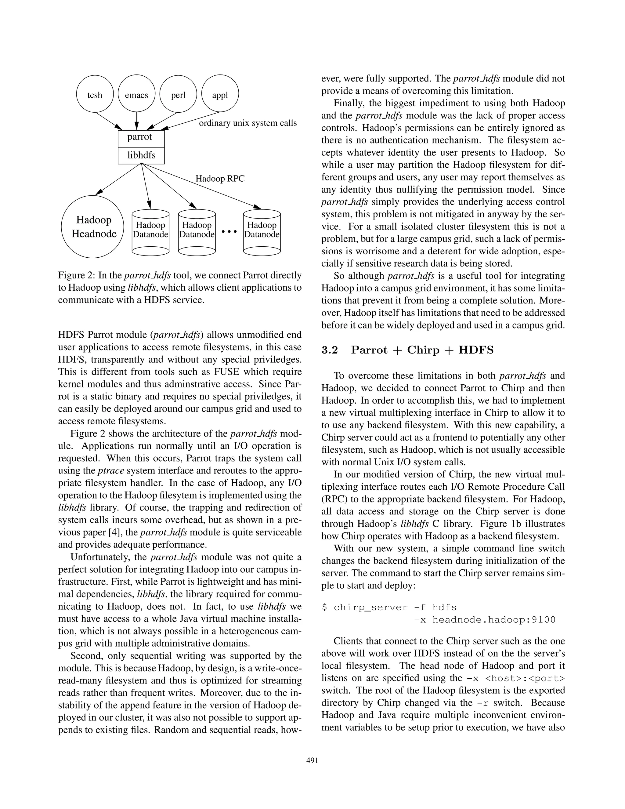 ever, were fully supported. The parrot hdfs module did not
       tcsh      emacs       perl      appl                            provide a means of overcoming this limitation.
                                                                          Finally, the biggest impediment to using both Hadoop
                                                                       and the parrot hdfs module was the lack of proper access
                                    ordinary unix system calls
                                                                       controls. Hadoop’s permissions can be entirely ignored as
                 parrot                                                there is no authentication mechanism. The ﬁlesystem ac-
                 libhdfs                                               cepts whatever identity the user presents to Hadoop. So
                                                                       while a user may partition the Hadoop ﬁlesystem for dif-
                                    Hadoop RPC                         ferent groups and users, any user may report themselves as
                                                                       any identity thus nullifying the permission model. Since
                                                                       parrot hdfs simply provides the underlying access control
                                                                       system, this problem is not mitigated in anyway by the ser-
    Hadoop
   Headnode
                  Hadoop
                  Datanode
                               Hadoop
                               Datanode
                                          ...   Hadoop
                                                Datanode
                                                                       vice. For a small isolated cluster ﬁlesystem this is not a
                                                                       problem, but for a large campus grid, such a lack of permis-
                                                                       sions is worrisome and a deterent for wide adoption, espe-
                                                                       cially if sensitive research data is being stored.
Figure 2: In the parrot hdfs tool, we connect Parrot directly             So although parrot hdfs is a useful tool for integrating
to Hadoop using libhdfs, which allows client applications to           Hadoop into a campus grid environment, it has some limita-
communicate with a HDFS service.                                       tions that prevent it from being a complete solution. More-
                                                                       over, Hadoop itself has limitations that need to be addressed
                                                                       before it can be widely deployed and used in a campus grid.
HDFS Parrot module (parrot hdfs) allows unmodiﬁed end
user applications to access remote ﬁlesystems, in this case            3.2    Parrot + Chirp + HDFS
HDFS, transparently and without any special priviledges.
This is different from tools such as FUSE which require                   To overcome these limitations in both parrot hdfs and
kernel modules and thus adminstrative access. Since Par-               Hadoop, we decided to connect Parrot to Chirp and then
rot is a static binary and requires no special priviledges, it         Hadoop. In order to accomplish this, we had to implement
can easily be deployed around our campus grid and used to              a new virtual multiplexing interface in Chirp to allow it to
access remote ﬁlesystems.                                              to use any backend ﬁlesystem. With this new capability, a
   Figure 2 shows the architecture of the parrot hdfs mod-             Chirp server could act as a frontend to potentially any other
ule. Applications run normally until an I/O operation is               ﬁlesystem, such as Hadoop, which is not usually accessible
requested. When this occurs, Parrot traps the system call              with normal Unix I/O system calls.
using the ptrace system interface and reroutes to the appro-              In our modiﬁed version of Chirp, the new virtual mul-
priate ﬁlesystem handler. In the case of Hadoop, any I/O               tiplexing interface routes each I/O Remote Procedure Call
operation to the Hadoop ﬁlesytem is implemented using the              (RPC) to the appropriate backend ﬁlesystem. For Hadoop,
libhdfs library. Of course, the trapping and redirection of            all data access and storage on the Chirp server is done
system calls incurs some overhead, but as shown in a pre-              through Hadoop’s libhdfs C library. Figure 1b illustrates
vious paper [4], the parrot hdfs module is quite serviceable           how Chirp operates with Hadoop as a backend ﬁlesystem.
and provides adequate performance.                                        With our new system, a simple command line switch
   Unfortunately, the parrot hdfs module was not quite a               changes the backend ﬁlesystem during initialization of the
perfect solution for integrating Hadoop into our campus in-            server. The command to start the Chirp server remains sim-
frastructure. First, while Parrot is lightweight and has mini-         ple to start and deploy:
mal dependencies, libhdfs, the library required for commu-
nicating to Hadoop, does not. In fact, to use libhdfs we               $ chirp_server -f hdfs
must have access to a whole Java virtual machine installa-                            -x headnode.hadoop:9100
tion, which is not always possible in a heterogeneous cam-
pus grid with multiple administrative domains.                             Clients that connect to the Chirp server such as the one
   Second, only sequential writing was supported by the                above will work over HDFS instead of on the the server’s
module. This is because Hadoop, by design, is a write-once-            local ﬁlesystem. The head node of Hadoop and port it
read-many ﬁlesystem and thus is optimized for streaming                listens on are speciﬁed using the -x <host>:<port>
reads rather than frequent writes. Moreover, due to the in-            switch. The root of the Hadoop ﬁlesystem is the exported
stability of the append feature in the version of Hadoop de-           directory by Chirp changed via the -r switch. Because
ployed in our cluster, it was also not possible to support ap-         Hadoop and Java require multiple inconvenient environ-
pends to existing ﬁles. Random and sequential reads, how-              ment variables to be setup prior to execution, we have also


                                                                 491
 