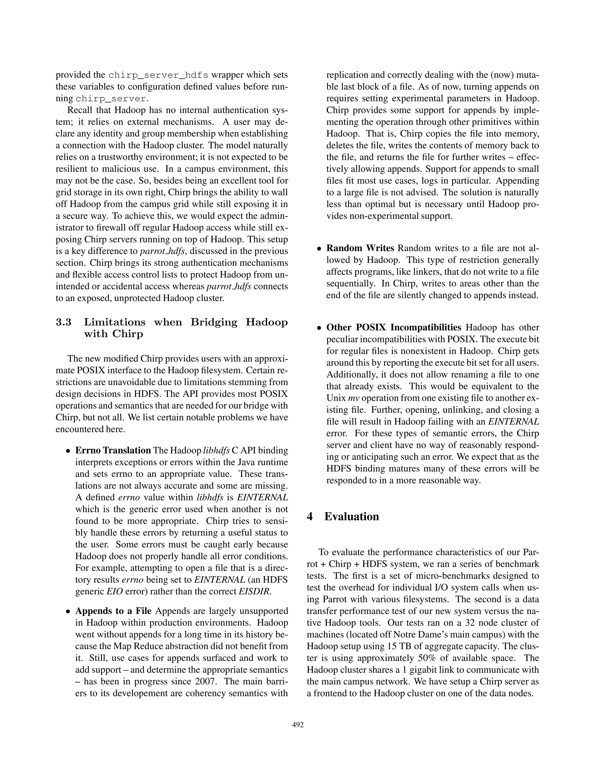 provided the chirp_server_hdfs wrapper which sets                           replication and correctly dealing with the (now) muta-
these variables to conﬁguration deﬁned values before run-                   ble last block of a ﬁle. As of now, turning appends on
ning chirp_server.                                                          requires setting experimental parameters in Hadoop.
    Recall that Hadoop has no internal authentication sys-                  Chirp provides some support for appends by imple-
tem; it relies on external mechanisms. A user may de-                       menting the operation through other primitives within
clare any identity and group membership when establishing                   Hadoop. That is, Chirp copies the ﬁle into memory,
a connection with the Hadoop cluster. The model naturally                   deletes the ﬁle, writes the contents of memory back to
relies on a trustworthy environment; it is not expected to be               the ﬁle, and returns the ﬁle for further writes – effec-
resilient to malicious use. In a campus environment, this                   tively allowing appends. Support for appends to small
may not be the case. So, besides being an excellent tool for                ﬁles ﬁt most use cases, logs in particular. Appending
grid storage in its own right, Chirp brings the ability to wall             to a large ﬁle is not advised. The solution is naturally
off Hadoop from the campus grid while still exposing it in                  less than optimal but is necessary until Hadoop pro-
a secure way. To achieve this, we would expect the admin-                   vides non-experimental support.
istrator to ﬁrewall off regular Hadoop access while still ex-
posing Chirp servers running on top of Hadoop. This setup
is a key difference to parrot hdfs, discussed in the previous             • Random Writes Random writes to a ﬁle are not al-
section. Chirp brings its strong authentication mechanisms                  lowed by Hadoop. This type of restriction generally
and ﬂexible access control lists to protect Hadoop from un-                 affects programs, like linkers, that do not write to a ﬁle
intended or accidental access whereas parrot hdfs connects                  sequentially. In Chirp, writes to areas other than the
to an exposed, unprotected Hadoop cluster.                                  end of the ﬁle are silently changed to appends instead.

3.3    Limitations when Bridging Hadoop                                   • Other POSIX Incompatibilities Hadoop has other
       with Chirp                                                           peculiar incompatibilities with POSIX. The execute bit
                                                                            for regular ﬁles is nonexistent in Hadoop. Chirp gets
    The new modiﬁed Chirp provides users with an approxi-                   around this by reporting the execute bit set for all users.
mate POSIX interface to the Hadoop ﬁlesystem. Certain re-                   Additionally, it does not allow renaming a ﬁle to one
strictions are unavoidable due to limitations stemming from                 that already exists. This would be equivalent to the
design decisions in HDFS. The API provides most POSIX                       Unix mv operation from one existing ﬁle to another ex-
operations and semantics that are needed for our bridge with                isting ﬁle. Further, opening, unlinking, and closing a
Chirp, but not all. We list certain notable problems we have                ﬁle will result in Hadoop failing with an EINTERNAL
encountered here.                                                           error. For these types of semantic errors, the Chirp
                                                                            server and client have no way of reasonably respond-
  • Errno Translation The Hadoop libhdfs C API binding
                                                                            ing or anticipating such an error. We expect that as the
    interprets exceptions or errors within the Java runtime
                                                                            HDFS binding matures many of these errors will be
    and sets errno to an appropriate value. These trans-
                                                                            responded to in a more reasonable way.
    lations are not always accurate and some are missing.
    A deﬁned errno value within libhdfs is EINTERNAL
    which is the generic error used when another is not
    found to be more appropriate. Chirp tries to sensi-                 4 Evaluation
    bly handle these errors by returning a useful status to
    the user. Some errors must be caught early because
    Hadoop does not properly handle all error conditions.                   To evaluate the performance characteristics of our Par-
    For example, attempting to open a ﬁle that is a direc-              rot + Chirp + HDFS system, we ran a series of benchmark
    tory results errno being set to EINTERNAL (an HDFS                  tests. The ﬁrst is a set of micro-benchmarks designed to
    generic EIO error) rather than the correct EISDIR.                  test the overhead for individual I/O system calls when us-
                                                                        ing Parrot with various ﬁlesystems. The second is a data
  • Appends to a File Appends are largely unsupported                   transfer performance test of our new system versus the na-
    in Hadoop within production environments. Hadoop                    tive Hadoop tools. Our tests ran on a 32 node cluster of
    went without appends for a long time in its history be-             machines (located off Notre Dame’s main campus) with the
    cause the Map Reduce abstraction did not beneﬁt from                Hadoop setup using 15 TB of aggregate capacity. The clus-
    it. Still, use cases for appends surfaced and work to               ter is using approximately 50% of available space. The
    add support – and determine the appropriate semantics               Hadoop cluster shares a 1 gigabit link to communicate with
    – has been in progress since 2007. The main barri-                  the main campus network. We have setup a Chirp server as
    ers to its developement are coherency semantics with                a frontend to the Hadoop cluster on one of the data nodes.


                                                                  492
 