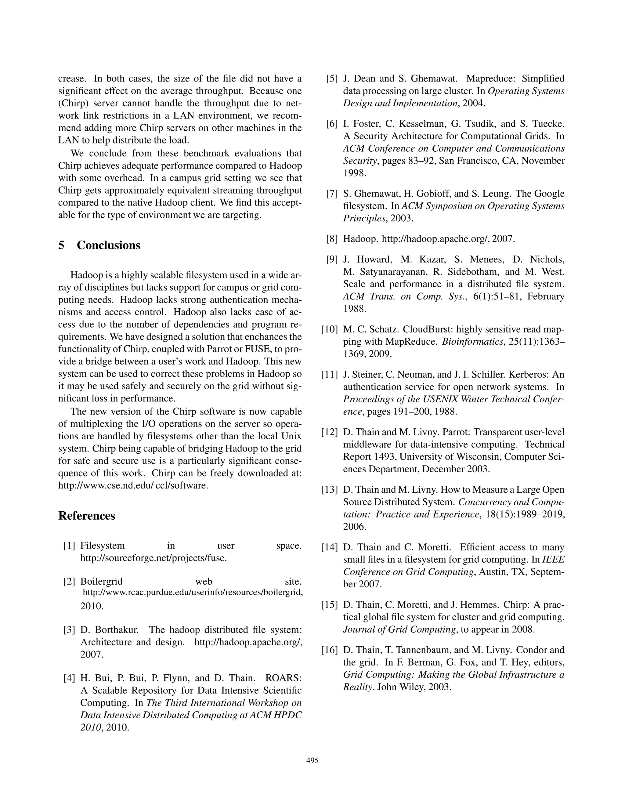 crease. In both cases, the size of the ﬁle did not have a                [5] J. Dean and S. Ghemawat. Mapreduce: Simpliﬁed
signiﬁcant effect on the average throughput. Because one                     data processing on large cluster. In Operating Systems
(Chirp) server cannot handle the throughput due to net-                      Design and Implementation, 2004.
work link restrictions in a LAN environment, we recom-
mend adding more Chirp servers on other machines in the                  [6] I. Foster, C. Kesselman, G. Tsudik, and S. Tuecke.
LAN to help distribute the load.                                             A Security Architecture for Computational Grids. In
   We conclude from these benchmark evaluations that                         ACM Conference on Computer and Communications
Chirp achieves adequate performance compared to Hadoop                       Security, pages 83–92, San Francisco, CA, November
with some overhead. In a campus grid setting we see that                     1998.
Chirp gets approximately equivalent streaming throughput                 [7] S. Ghemawat, H. Gobioff, and S. Leung. The Google
compared to the native Hadoop client. We ﬁnd this accept-                    ﬁlesystem. In ACM Symposium on Operating Systems
able for the type of environment we are targeting.                           Principles, 2003.
                                                                         [8] Hadoop. http://hadoop.apache.org/, 2007.
5 Conclusions
                                                                         [9] J. Howard, M. Kazar, S. Menees, D. Nichols,
   Hadoop is a highly scalable ﬁlesystem used in a wide ar-                  M. Satyanarayanan, R. Sidebotham, and M. West.
ray of disciplines but lacks support for campus or grid com-                 Scale and performance in a distributed ﬁle system.
puting needs. Hadoop lacks strong authentication mecha-                      ACM Trans. on Comp. Sys., 6(1):51–81, February
nisms and access control. Hadoop also lacks ease of ac-                      1988.
cess due to the number of dependencies and program re-                  [10] M. C. Schatz. CloudBurst: highly sensitive read map-
quirements. We have designed a solution that enchances the                   ping with MapReduce. Bioinformatics, 25(11):1363–
functionality of Chirp, coupled with Parrot or FUSE, to pro-                 1369, 2009.
vide a bridge between a user’s work and Hadoop. This new
system can be used to correct these problems in Hadoop so               [11] J. Steiner, C. Neuman, and J. I. Schiller. Kerberos: An
it may be used safely and securely on the grid without sig-                  authentication service for open network systems. In
niﬁcant loss in performance.                                                 Proceedings of the USENIX Winter Technical Confer-
   The new version of the Chirp software is now capable                      ence, pages 191–200, 1988.
of multiplexing the I/O operations on the server so opera-
tions are handled by ﬁlesystems other than the local Unix               [12] D. Thain and M. Livny. Parrot: Transparent user-level
system. Chirp being capable of bridging Hadoop to the grid                   middleware for data-intensive computing. Technical
for safe and secure use is a particularly signiﬁcant conse-                  Report 1493, University of Wisconsin, Computer Sci-
quence of this work. Chirp can be freely downloaded at:                      ences Department, December 2003.
http://www.cse.nd.edu/ ccl/software.                                    [13] D. Thain and M. Livny. How to Measure a Large Open
                                                                             Source Distributed System. Concurrency and Compu-
References                                                                   tation: Practice and Experience, 18(15):1989–2019,
                                                                             2006.
 [1] Filesystem           in           user             space.          [14] D. Thain and C. Moretti. Efﬁcient access to many
     http://sourceforge.net/projects/fuse.                                   small ﬁles in a ﬁlesystem for grid computing. In IEEE
                                                                             Conference on Grid Computing, Austin, TX, Septem-
 [2] Boilergrid                    web                    site.              ber 2007.
      http://www.rcac.purdue.edu/userinfo/resources/boilergrid,
     2010.                                                              [15] D. Thain, C. Moretti, and J. Hemmes. Chirp: A prac-
                                                                             tical global ﬁle system for cluster and grid computing.
 [3] D. Borthakur. The hadoop distributed ﬁle system:                        Journal of Grid Computing, to appear in 2008.
     Architecture and design. http://hadoop.apache.org/,
     2007.                                                              [16] D. Thain, T. Tannenbaum, and M. Livny. Condor and
                                                                             the grid. In F. Berman, G. Fox, and T. Hey, editors,
 [4] H. Bui, P. Bui, P. Flynn, and D. Thain. ROARS:                          Grid Computing: Making the Global Infrastructure a
     A Scalable Repository for Data Intensive Scientiﬁc                      Reality. John Wiley, 2003.
     Computing. In The Third International Workshop on
     Data Intensive Distributed Computing at ACM HPDC
     2010, 2010.


                                                                  495
 