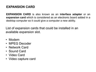 EXPANSION CARD
EXPANSION CARD is also known as an interface adapter or an
expansion card which is considered as an electronic board added in a
desktop computer so it could give a computer a new ability.
List of expansion cards that could be installed in an
available expansion slot.
• Modem
• MPEG Decoder
• Network Card
• Sound Card
• Video Card
• Video capture card
 