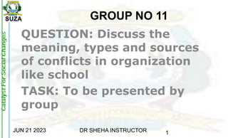 JUN 21 2023 DR SHEHA INSTRUCTOR 1
GROUP NO 11
QUESTION: Discuss the
meaning, types and sources
of conflicts in organization
like school
TASK: To be presented by
group
 
