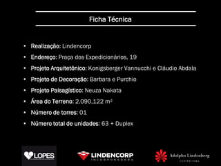 Ficha Técnica


• Realização: Lindencorp
• Endereço: Praça dos Expedicionários, 19
• Projeto Arquitetônico: Konigsberger Vannucchi e Cláudio Abdala
• Projeto de Decoração: Barbara e Purchio
• Projeto Paisagístico: Neuza Nakata
• Área do Terreno: 2.090,122 m²
• Número de torres: 01
• Número total de unidades: 63 + Duplex
 