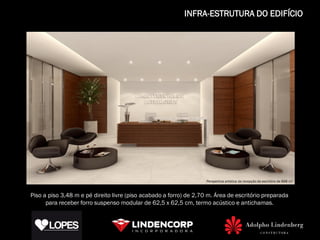 INFRA-ESTRUTURA DO EDIFÍCIO




                                                              Perspectiva artística da recepção do escritório de 652 m²
                                                                       Perspectiva artística da recepção do escritório de 668 m²



Piso a piso 3,48 m e pé direito livre (piso acabado a forro) de 2,70 m. Área de escritório preparada
      para receber forro suspenso modular de 62,5 x 62,5 cm, termo acústico e antichamas.
 