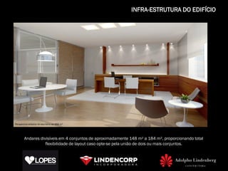 INFRA-ESTRUTURA DO EDIFÍCIO




Perspectiva artística do escritório de 668 m²




        Andares divisíveis em 4 conjuntos de aproximadamente 148 m² a 184 m², proporcionando total
                   flexibilidade de layout caso opte-se pela união de dois ou mais conjuntos.
 