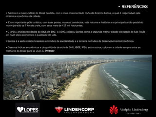• REFERÊNCIAS
• Santos é a maior cidade do litoral paulista, com o mais movimentado porto da América Latina, o qual é responsável pela
dinâmica econômica da cidade.

• É um importante pólo turístico, com suas praias, museus, comércios, vida noturna e histórias e o principal cartão postal do
município são os 7 km de praia, com seus mais de 417 mil habitantes.

•O (IPEA), analisando dados do IBGE de 1997 a 1999, colocou Santos como a segunda melhor cidade do estado de São Paulo
em nível sócio-econômico e qualidade de vida.

•Santos é a sexta cidade brasileira em índice de escolaridade e a terceira no Índice de Desenvolvimento Econômico.

•Diversos índices econômicos e de qualidade de vida da ONU, IBGE, IPEA, entre outros, colocam a cidade sempre entre as
melhores do Brasil para se viver ou investir.
 
