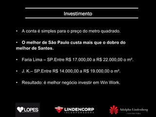Investimento


• A conta é simples para o preço do metro quadrado.

• O melhor de São Paulo custa mais que o dobro do
melhor de Santos.

• Faria Lima – SP.Entre R$ 17.000,00 a R$ 22.000,00 o m².

• J. K.– SP.Entre R$ 14.000,00 a R$ 19.000,00 o m².

• Resultado: é melhor negócio investir em Win Work.
 